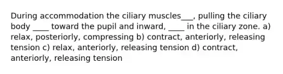 During accommodation the ciliary muscles___, pulling the ciliary body ____ toward the pupil and inward, ____ in the ciliary zone. a) relax, posteriorly, compressing b) contract, anteriorly, releasing tension c) relax, anteriorly, releasing tension d) contract, anteriorly, releasing tension