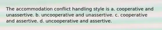 The accommodation conflict handling style is a. cooperative and unassertive. b. uncooperative and unassertive. c. cooperative and assertive. d. uncooperative and assertive.