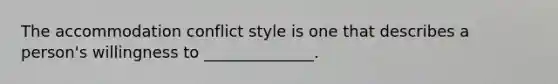 The accommodation conflict style is one that describes a person's willingness to ______________.