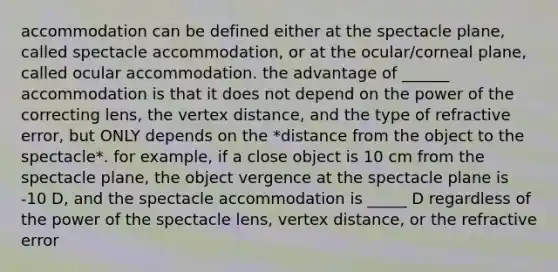 accommodation can be defined either at the spectacle plane, called spectacle accommodation, or at the ocular/corneal plane, called ocular accommodation. the advantage of ______ accommodation is that it does not depend on the power of the correcting lens, the vertex distance, and the type of refractive error, but ONLY depends on the *distance from the object to the spectacle*. for example, if a close object is 10 cm from the spectacle plane, the object vergence at the spectacle plane is -10 D, and the spectacle accommodation is _____ D regardless of the power of the spectacle lens, vertex distance, or the refractive error