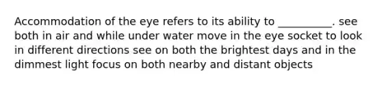 Accommodation of the eye refers to its ability to __________. see both in air and while under water move in the eye socket to look in different directions see on both the brightest days and in the dimmest light focus on both nearby and distant objects