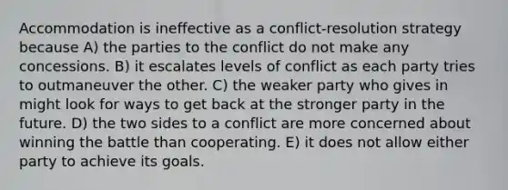 Accommodation is ineffective as a conflict-resolution strategy because A) the parties to the conflict do not make any concessions. B) it escalates levels of conflict as each party tries to outmaneuver the other. C) the weaker party who gives in might look for ways to get back at the stronger party in the future. D) the two sides to a conflict are more concerned about winning the battle than cooperating. E) it does not allow either party to achieve its goals.