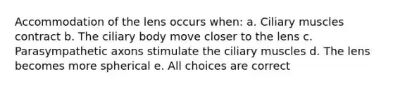 Accommodation of the lens occurs when: a. Ciliary muscles contract b. The ciliary body move closer to the lens c. Parasympathetic axons stimulate the ciliary muscles d. The lens becomes more spherical e. All choices are correct