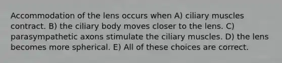 Accommodation of the lens occurs when A) ciliary muscles contract. B) the ciliary body moves closer to the lens. C) parasympathetic axons stimulate the ciliary muscles. D) the lens becomes more spherical. E) All of these choices are correct.