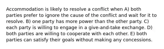 Accommodation is likely to resolve a conflict when A) both parties prefer to ignore the cause of the conflict and wait for it to resolve. B) one party has more power than the other party. C) each party is willing to engage in a give-and-take exchange. D) both parties are willing to cooperate with each other. E) both parties can satisfy their goals without making any concessions.