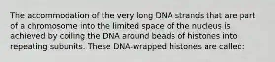 The accommodation of the very long DNA strands that are part of a chromosome into the limited space of the nucleus is achieved by coiling the DNA around beads of histones into repeating subunits. These DNA-wrapped histones are called: