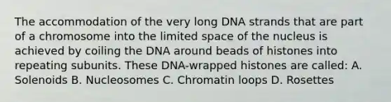 The accommodation of the very long DNA strands that are part of a chromosome into the limited space of the nucleus is achieved by coiling the DNA around beads of histones into repeating subunits. These DNA-wrapped histones are called: A. Solenoids B. Nucleosomes C. Chromatin loops D. Rosettes