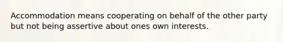 Accommodation means cooperating on behalf of the other party but not being assertive about ones own interests.