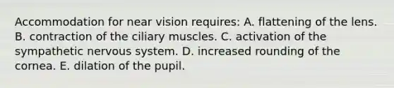 Accommodation for near vision requires: A. flattening of the lens. B. contraction of the ciliary muscles. C. activation of the sympathetic nervous system. D. increased rounding of the cornea. E. dilation of the pupil.