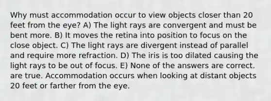 Why must accommodation occur to view objects closer than 20 feet from the eye? A) The light rays are convergent and must be bent more. B) It moves the retina into position to focus on the close object. C) The light rays are divergent instead of parallel and require more refraction. D) The iris is too dilated causing the light rays to be out of focus. E) None of the answers are correct. are true. Accommodation occurs when looking at distant objects 20 feet or farther from the eye.