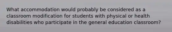 What accommodation would probably be considered as a classroom modification for students with physical or health disabilities who participate in the general education classroom?