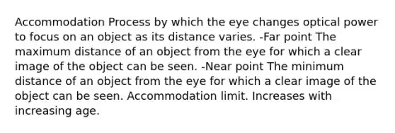 Accommodation Process by which the eye changes optical power to focus on an object as its distance varies. -Far point The maximum distance of an object from the eye for which a clear image of the object can be seen. -Near point The minimum distance of an object from the eye for which a clear image of the object can be seen. Accommodation limit. Increases with increasing age.