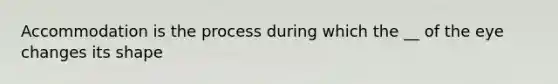 Accommodation is the process during which the __ of the eye changes its shape