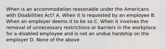 When is an accommodation reasonable under the Americans with Disabilities Act? A. When it is requested by an employee B. When an employer deems it to be so C. When it involves the removal of unnecessary restrictions or barriers in the workplace for a disabled employee and is not an undue hardship on the employer D. None of the above