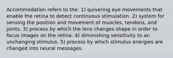 Accommodation refers to the: 1) quivering eye movements that enable the retina to detect continuous stimulation. 2) system for sensing the position and movement of muscles, tendons, and joints. 3) process by which the lens changes shape in order to focus images on the retina. 4) diminishing sensitivity to an unchanging stimulus. 5) process by which stimulus energies are changed into neural messages.