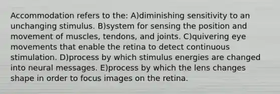 Accommodation refers to the: A)diminishing sensitivity to an unchanging stimulus. B)system for sensing the position and movement of muscles, tendons, and joints. C)quivering eye movements that enable the retina to detect continuous stimulation. D)process by which stimulus energies are changed into neural messages. E)process by which the lens changes shape in order to focus images on the retina.