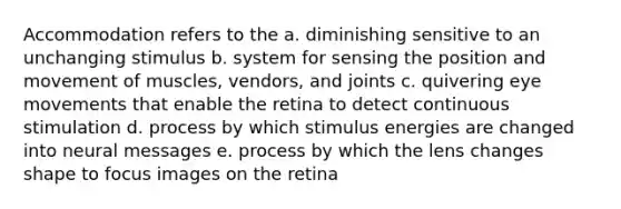 Accommodation refers to the a. diminishing sensitive to an unchanging stimulus b. system for sensing the position and movement of muscles, vendors, and joints c. quivering eye movements that enable the retina to detect continuous stimulation d. process by which stimulus energies are changed into neural messages e. process by which the lens changes shape to focus images on the retina