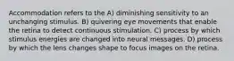 Accommodation refers to the A) diminishing sensitivity to an unchanging stimulus. B) quivering eye movements that enable the retina to detect continuous stimulation. C) process by which stimulus energies are changed into neural messages. D) process by which the lens changes shape to focus images on the retina.