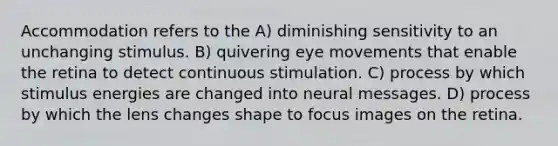 Accommodation refers to the A) diminishing sensitivity to an unchanging stimulus. B) quivering eye movements that enable the retina to detect continuous stimulation. C) process by which stimulus energies are changed into neural messages. D) process by which the lens changes shape to focus images on the retina.