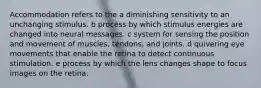 Accommodation refers to the a diminishing sensitivity to an unchanging stimulus. b process by which stimulus energies are changed into neural messages. c system for sensing the position and movement of muscles, tendons, and joints. d quivering eye movements that enable the retina to detect continuous stimulation. e process by which the lens changes shape to focus images on the retina.