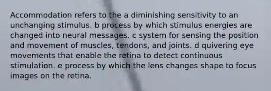 Accommodation refers to the a diminishing sensitivity to an unchanging stimulus. b process by which stimulus energies are changed into neural messages. c system for sensing the position and movement of muscles, tendons, and joints. d quivering eye movements that enable the retina to detect continuous stimulation. e process by which the lens changes shape to focus images on the retina.