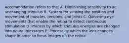 Accommodation refers to the: A. Diminishing sensitivity to an unchanging stimulus B. System for sensing the position and movement of muscles, tendons, and joints C. Quivering eye movements that enable the retina to detect continuous stimulation D. Process by which stimulus energies are changed into neural messages E. Process by which the lens changes shape in order to focus images on the retina