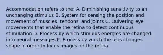 Accommodation refers to the: A. Diminishing sensitivity to an unchanging stimulus B. System for sensing the position and movement of muscles, tendons, and joints C. Quivering eye movements that enable the retina to detect continuous stimulation D. Process by which stimulus energies are changed into neural messages E. Process by which the lens changes shape in order to focus images on the retina