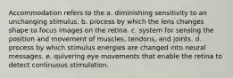 Accommodation refers to the a. diminishing sensitivity to an unchanging stimulus. b. process by which the lens changes shape to focus images on the retina. c. system for sensing the position and movement of muscles, tendons, and joints. d. process by which stimulus energies are changed into neural messages. e. quivering eye movements that enable the retina to detect continuous stimulation.