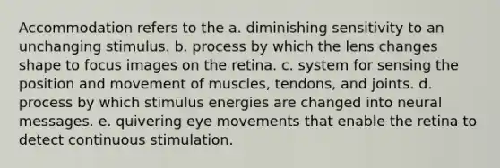 Accommodation refers to the a. diminishing sensitivity to an unchanging stimulus. b. process by which the lens changes shape to focus images on the retina. c. system for sensing the position and movement of muscles, tendons, and joints. d. process by which stimulus energies are changed into neural messages. e. quivering eye movements that enable the retina to detect continuous stimulation.