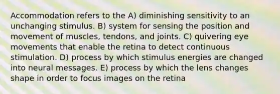 Accommodation refers to the A) diminishing sensitivity to an unchanging stimulus. B) system for sensing the position and movement of muscles, tendons, and joints. C) quivering eye movements that enable the retina to detect continuous stimulation. D) process by which stimulus energies are changed into neural messages. E) process by which the lens changes shape in order to focus images on the retina