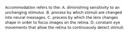 Accommodation refers to the: A. diminishing sensitivity to an unchanging stimulus. B. process by which stimuli are changed into neural messages. C. process by which the lens changes shape in order to focus images on the retina. D. constant eye movements that allow the retina to continuously detect stimuli.