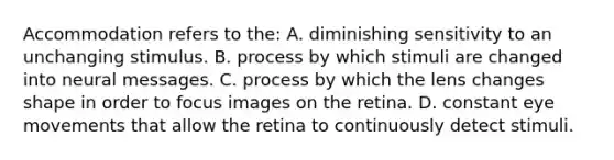 Accommodation refers to the: A. diminishing sensitivity to an unchanging stimulus. B. process by which stimuli are changed into neural messages. C. process by which the lens changes shape in order to focus images on the retina. D. constant eye movements that allow the retina to continuously detect stimuli.