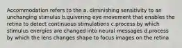 Accommodation refers to the a. diminishing sensitivity to an unchanging stimulus b.quivering eye movement that enables the retina to detect continuous stimulations c.process by which stimulus energies are changed into neural messages d.process by which the lens changes shape to focus images on the retina