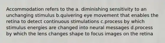 Accommodation refers to the a. diminishing sensitivity to an unchanging stimulus b.quivering eye movement that enables the retina to detect continuous stimulations c.process by which stimulus energies are changed into neural messages d.process by which the lens changes shape to focus images on the retina