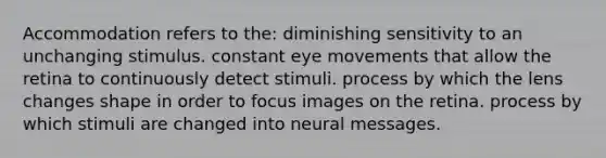 Accommodation refers to the: diminishing sensitivity to an unchanging stimulus. constant eye movements that allow the retina to continuously detect stimuli. process by which the lens changes shape in order to focus images on the retina. process by which stimuli are changed into neural messages.