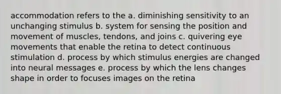 accommodation refers to the a. diminishing sensitivity to an unchanging stimulus b. system for sensing the position and movement of muscles, tendons, and joins c. quivering eye movements that enable the retina to detect continuous stimulation d. process by which stimulus energies are changed into neural messages e. process by which the lens changes shape in order to focuses images on the retina