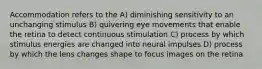 Accommodation refers to the A) diminishing sensitivity to an unchanging stimulus B) quivering eye movements that enable the retina to detect continuous stimulation C) process by which stimulus energies are changed into neural impulses D) process by which the lens changes shape to focus images on the retina