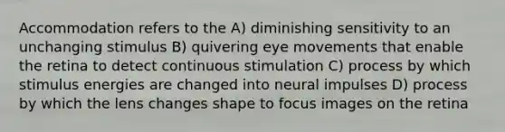 Accommodation refers to the A) diminishing sensitivity to an unchanging stimulus B) quivering eye movements that enable the retina to detect continuous stimulation C) process by which stimulus energies are changed into neural impulses D) process by which the lens changes shape to focus images on the retina