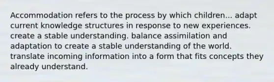 Accommodation refers to the process by which children... adapt current knowledge structures in response to new experiences. create a stable understanding. balance assimilation and adaptation to create a stable understanding of the world. translate incoming information into a form that fits concepts they already understand.