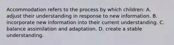 Accommodation refers to the process by which children: A. adjust their understanding in response to new information. B. incorporate new information into their current understanding. C. balance assimilation and adaptation. D. create a stable understanding.