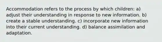 Accommodation refers to the process by which children: a) adjust their understanding in response to new information. b) create a stable understanding. c) incorporate new information into their current understanding. d) balance assimilation and adaptation.