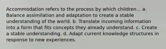 Accommodation refers to the process by which children... a. Balance assimilation and adaptation to create a stable understanding of the world. b. Translate incoming information into a form that fits concepts they already understand. c. Create a stable understanding. d. Adapt current knowledge structures in response to new experiences.