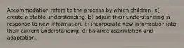 Accommodation refers to the process by which children: a) create a stable understanding. b) adjust their understanding in response to new information. c) incorporate new information into their current understanding. d) balance assimilation and adaptation.