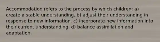 Accommodation refers to the process by which children: a) create a stable understanding. b) adjust their understanding in response to new information. c) incorporate new information into their current understanding. d) balance assimilation and adaptation.