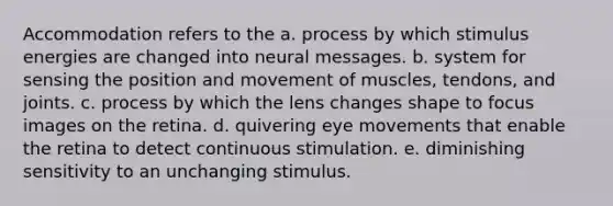 Accommodation refers to the a. process by which stimulus energies are changed into neural messages. b. system for sensing the position and movement of muscles, tendons, and joints. c. process by which the lens changes shape to focus images on the retina. d. quivering eye movements that enable the retina to detect continuous stimulation. e. diminishing sensitivity to an unchanging stimulus.