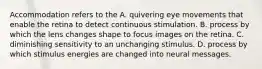 Accommodation refers to the A. quivering eye movements that enable the retina to detect continuous stimulation. B. process by which the lens changes shape to focus images on the retina. C. diminishing sensitivity to an unchanging stimulus. D. process by which stimulus energies are changed into neural messages.