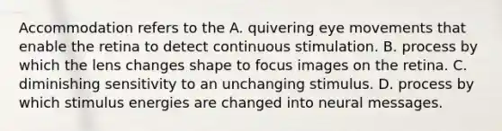 Accommodation refers to the A. quivering eye movements that enable the retina to detect continuous stimulation. B. process by which the lens changes shape to focus images on the retina. C. diminishing sensitivity to an unchanging stimulus. D. process by which stimulus energies are changed into neural messages.