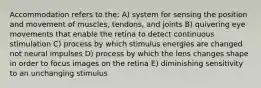 Accommodation refers to the: A) system for sensing the position and movement of muscles, tendons, and joints B) quivering eye movements that enable the retina to detect continuous stimulation C) process by which stimulus energies are changed not neural impulses D) process by which the lens changes shape in order to focus images on the retina E) diminishing sensitivity to an unchanging stimulus