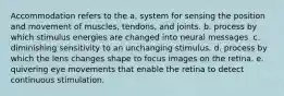 Accommodation refers to the a. system for sensing the position and movement of muscles, tendons, and joints. b. process by which stimulus energies are changed into neural messages. c. diminishing sensitivity to an unchanging stimulus. d. process by which the lens changes shape to focus images on the retina. e. quivering eye movements that enable the retina to detect continuous stimulation.