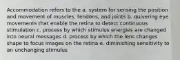 Accommodation refers to the a. system for sensing the position and movement of muscles, tendons, and joints b. quivering eye movements that enable the retina to detect continuous stimulation c. process by which stimulus energies are changed into neural messages d. process by which the lens changes shape to focus images on the retina e. diminishing sensitivity to an unchanging stimulus